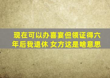 现在可以办喜宴但领证得六年后我退休 女方这是啥意思